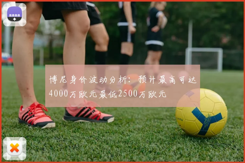 博尼身价波动分析：预计最高可达4000万欧元最低2500万欧元