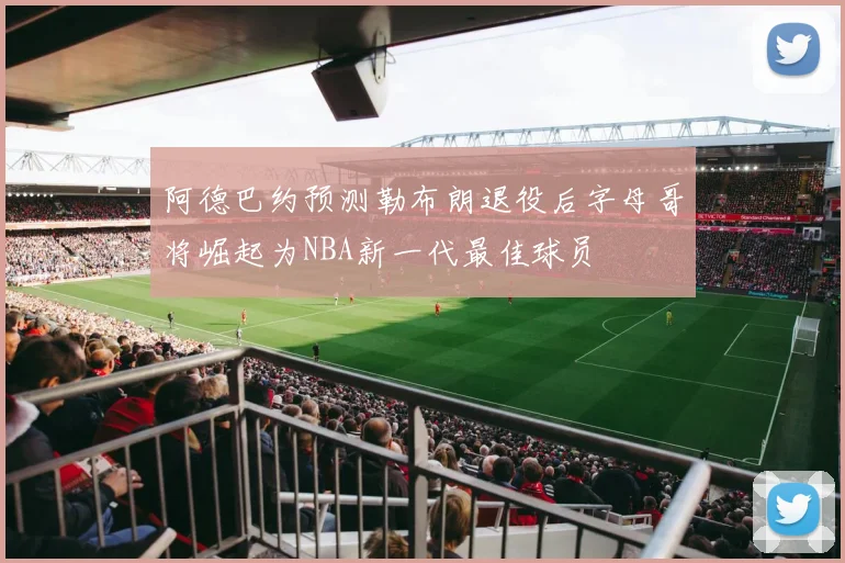 阿德巴约预测勒布朗退役后字母哥将崛起为NBA新一代最佳球员