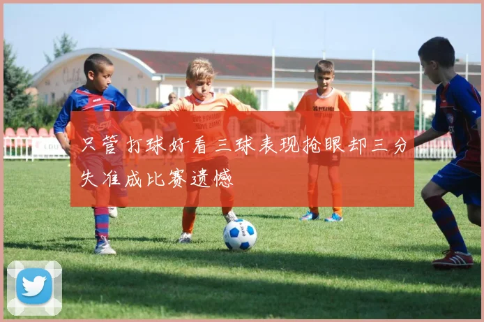 只管打球好看三球表现抢眼却三分失准成比赛遗憾