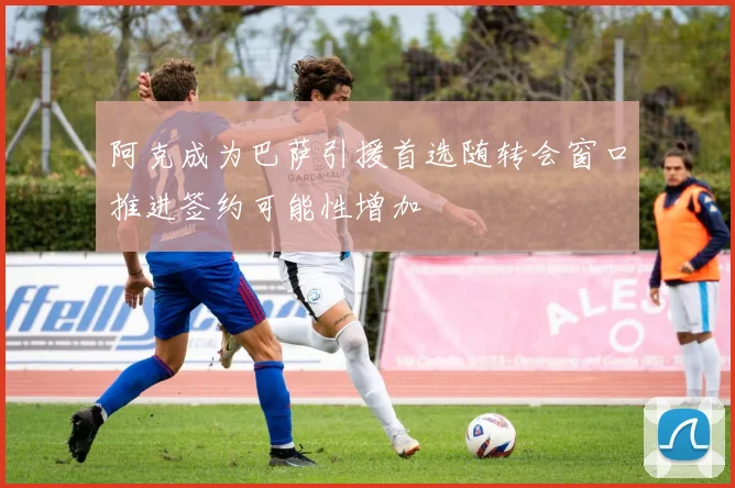 阿克成为巴萨引援首选随转会窗口推进签约可能性增加