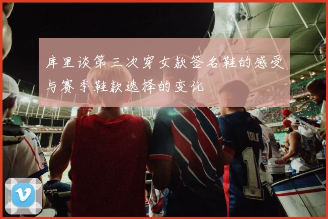 库里谈第三次穿女款签名鞋的感受与赛季鞋款选择的变化
