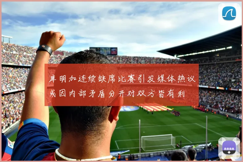 库明加连续缺席比赛引发媒体热议或因内部矛盾分开对双方皆有利