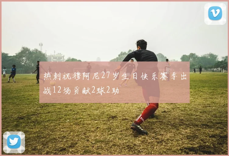 热刺祝穆阿尼27岁生日快乐赛季出战12场贡献2球2助