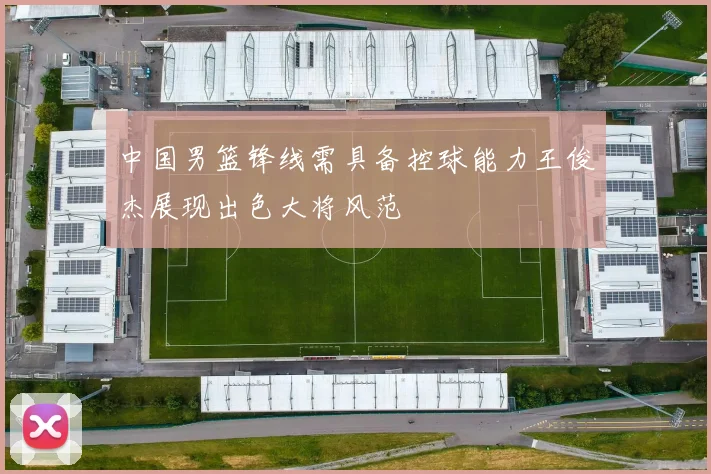 中国男篮锋线需具备控球能力王俊杰展现出色大将风范