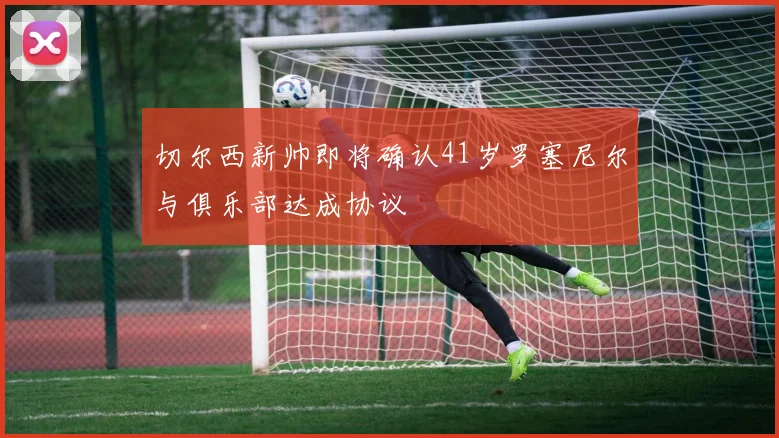 切尔西新帅即将确认41岁罗塞尼尔与俱乐部达成协议