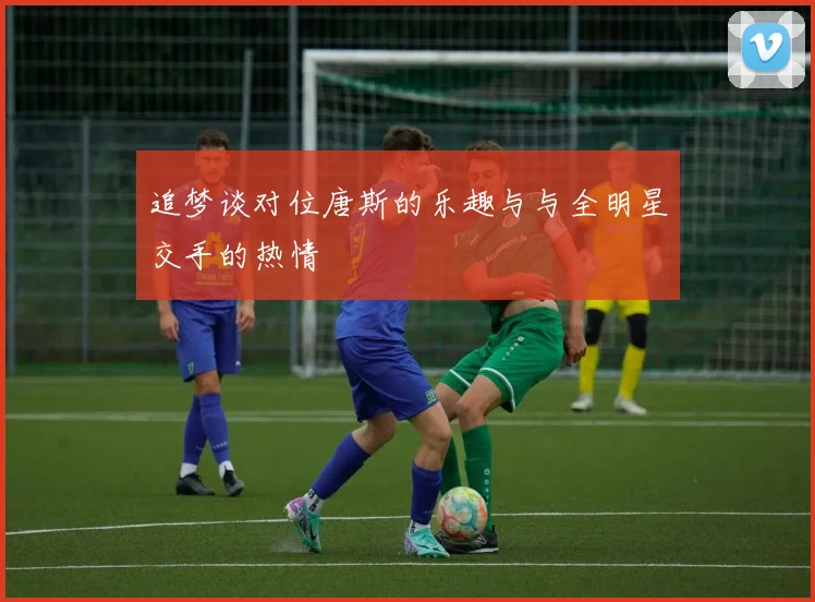 追梦谈对位唐斯的乐趣与与全明星交手的热情