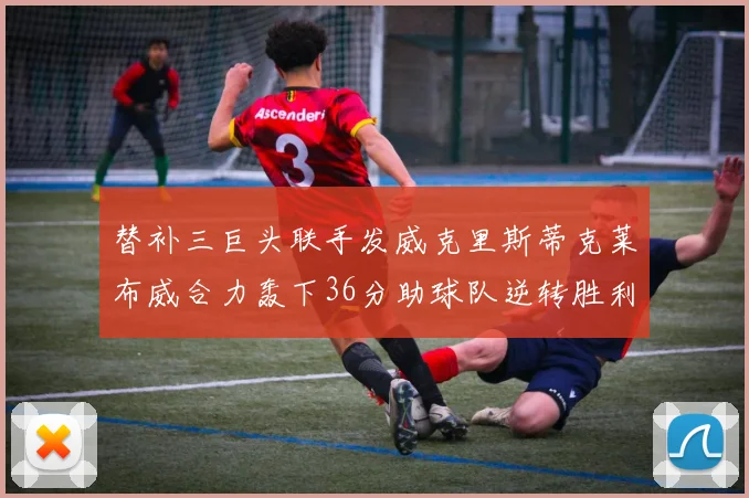 替补三巨头联手发威克里斯蒂克莱布威合力轰下36分助球队逆转胜利
