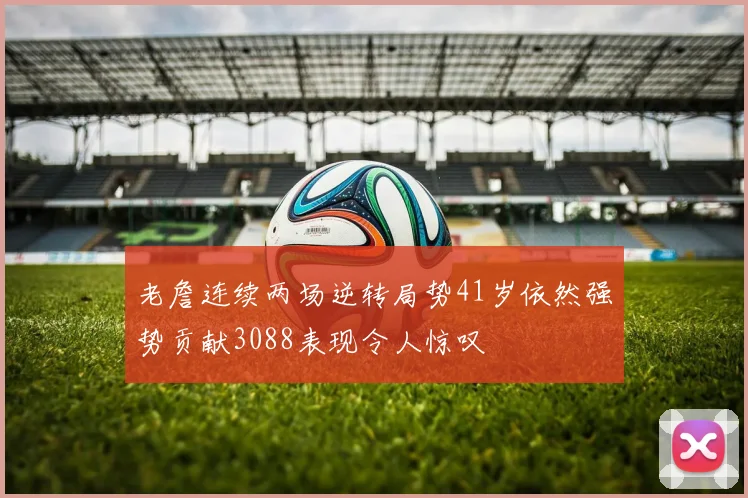 老詹连续两场逆转局势41岁依然强势贡献3088表现令人惊叹