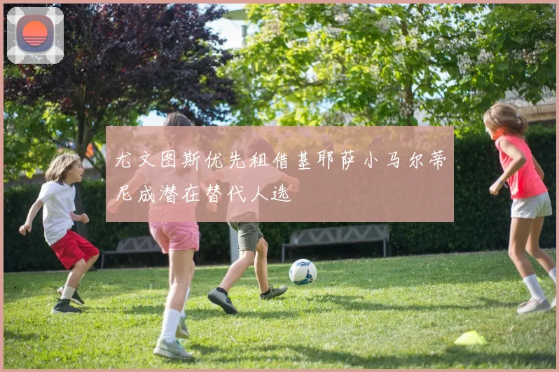 尤文图斯优先租借基耶萨小马尔蒂尼成潜在替代人选