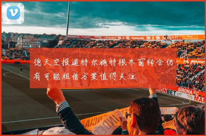德天空报道特尔施特根冬窗转会仍有可能租借方案值得关注