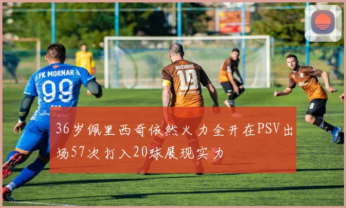36岁佩里西奇依然火力全开在PSV出场57次打入20球展现实力