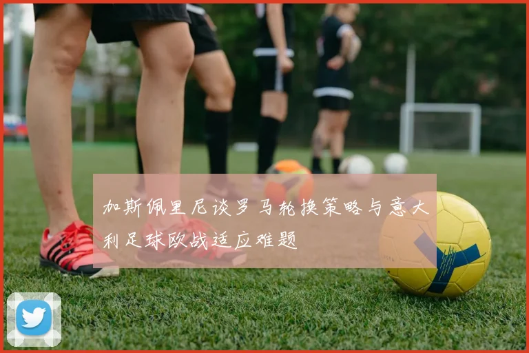 加斯佩里尼谈罗马轮换策略与意大利足球欧战适应难题