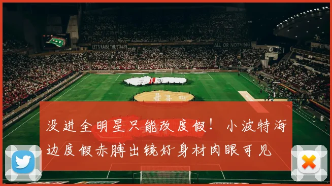 没进全明星只能改度假！小波特海边度假赤膊出镜好身材肉眼可见