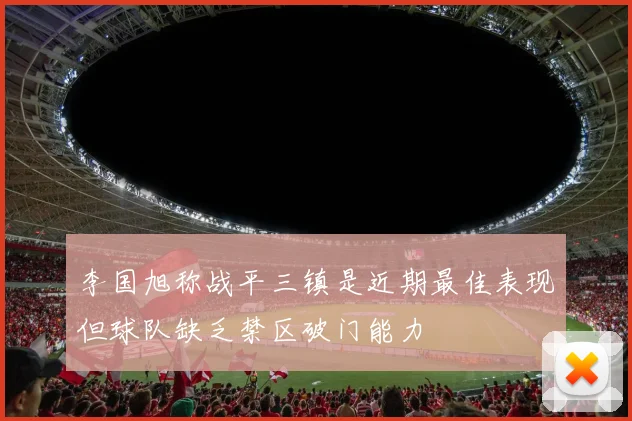 李国旭称战平三镇是近期最佳表现但球队缺乏禁区破门能力