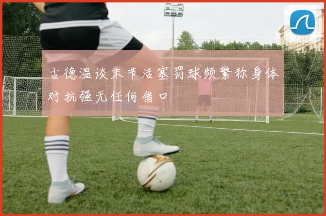 古德温谈末节活塞罚球频繁称身体对抗强无任何借口
