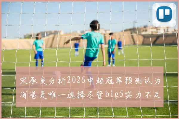 宋承良分析2026中超冠军预测认为海港是唯一选择尽管big5实力不足