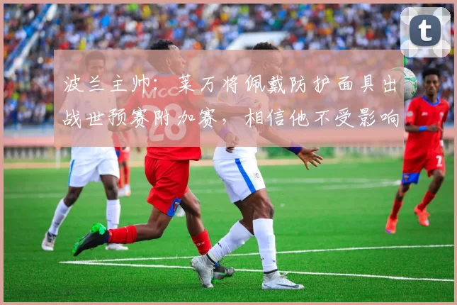 波兰主帅：莱万将佩戴防护面具出战世预赛附加赛，相信他不受影响