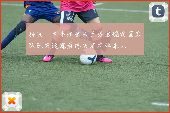 孙兴慜冬季租借米兰或成现实国家队队友透露最终决定在他本人