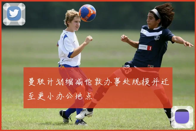 曼联计划缩减伦敦办事处规模并迁至更小办公地点