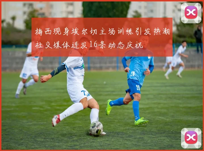 梅西现身埃尔切主场训练引发热潮社交媒体连发16条动态庆祝