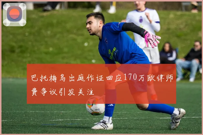 巴托梅乌出庭作证回应170万欧律师费争议引发关注