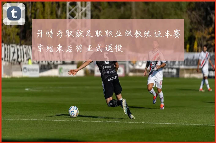 丹特考取欧足联职业级教练证本赛季结束后将正式退役