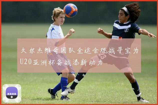 久尔杰维奇团队全运会观战寻宝为U20亚洲杯备战添新动力