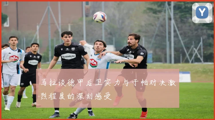 马拉谈德甲后卫实力与于帕对决激烈程度的深刻感受