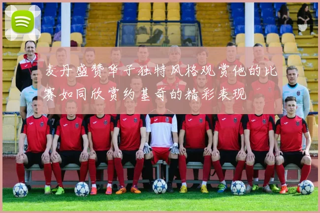 麦丹盛赞华子独特风格观赏他的比赛如同欣赏约基奇的精彩表现