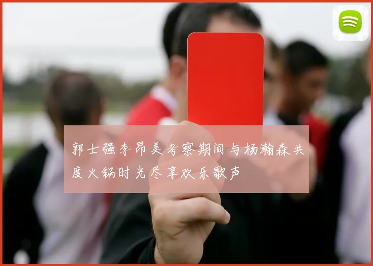 郭士强李昂美考察期间与杨瀚森共度火锅时光尽享欢乐歌声