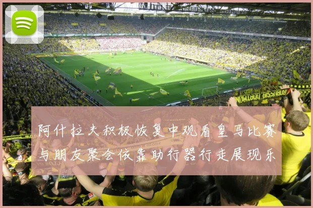 阿什拉夫积极恢复中观看皇马比赛与朋友聚会依靠助行器行走展现乐观态度