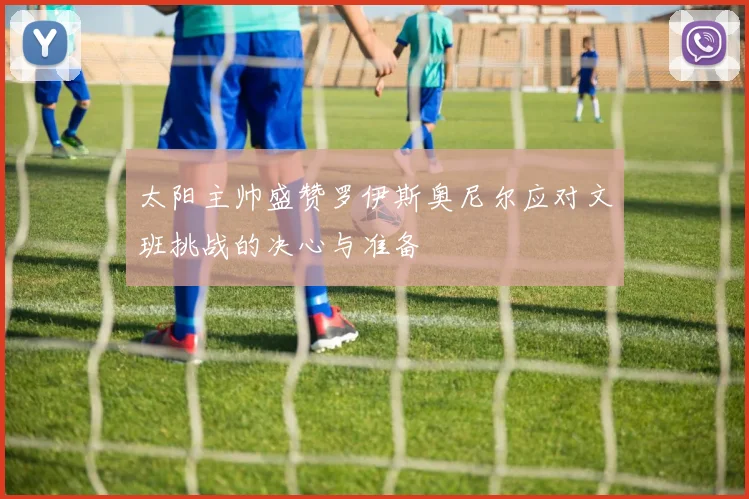 太阳主帅盛赞罗伊斯奥尼尔应对文班挑战的决心与准备