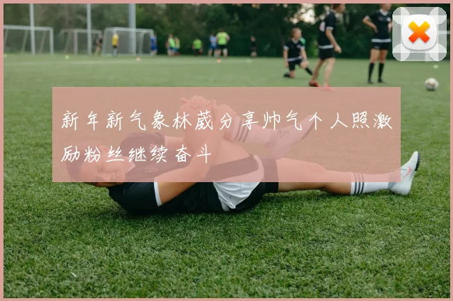 新年新气象林葳分享帅气个人照激励粉丝继续奋斗