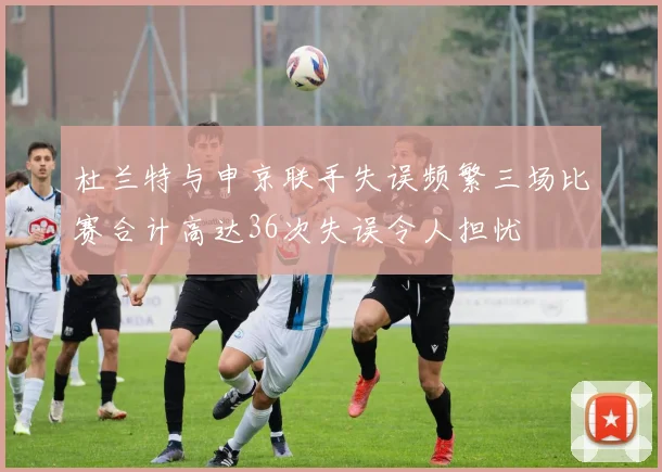 杜兰特与申京联手失误频繁三场比赛合计高达36次失误令人担忧