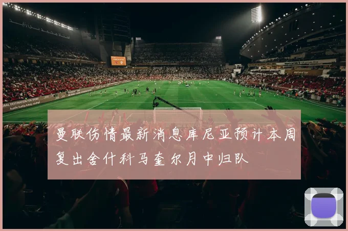 曼联伤情最新消息库尼亚预计本周复出舍什科马奎尔月中归队