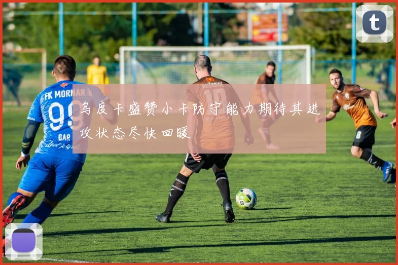 乌度卡盛赞小卡防守能力期待其进攻状态尽快回暖
