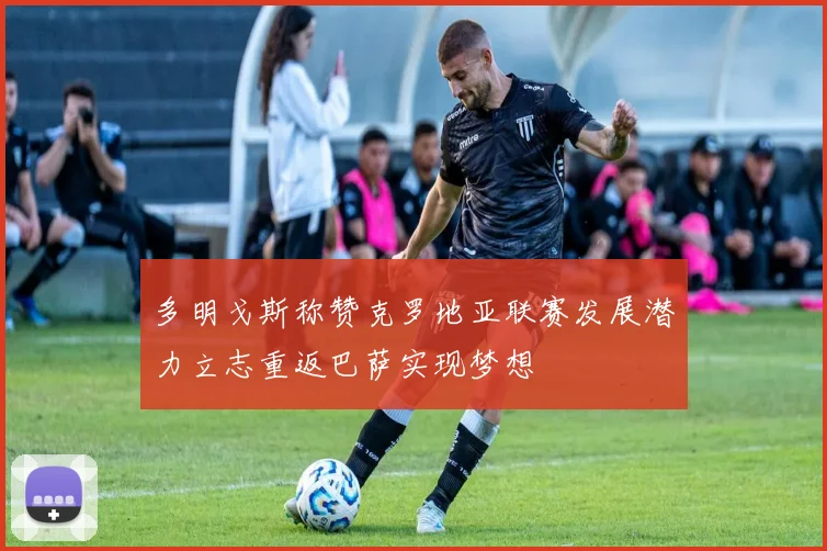 多明戈斯称赞克罗地亚联赛发展潜力立志重返巴萨实现梦想