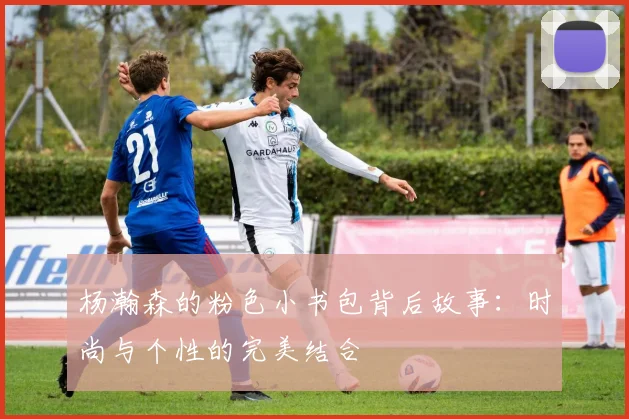 杨瀚森的粉色小书包背后故事：时尚与个性的完美结合