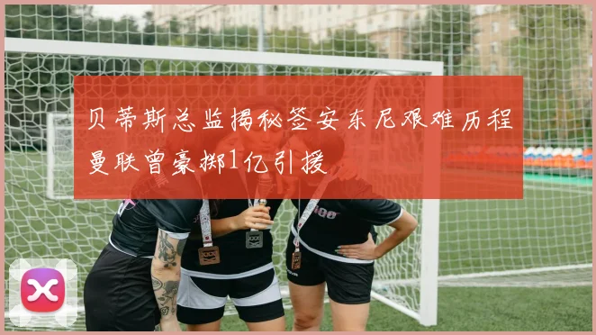 贝蒂斯总监揭秘签安东尼艰难历程曼联曾豪掷1亿引援
