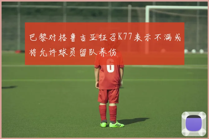 巴黎对格鲁吉亚征召K77表示不满或将允许球员留队养伤