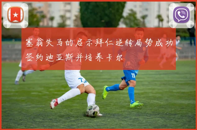 塞翁失马的启示拜仁逆转局势成功签约迪亚斯并培养卡尔