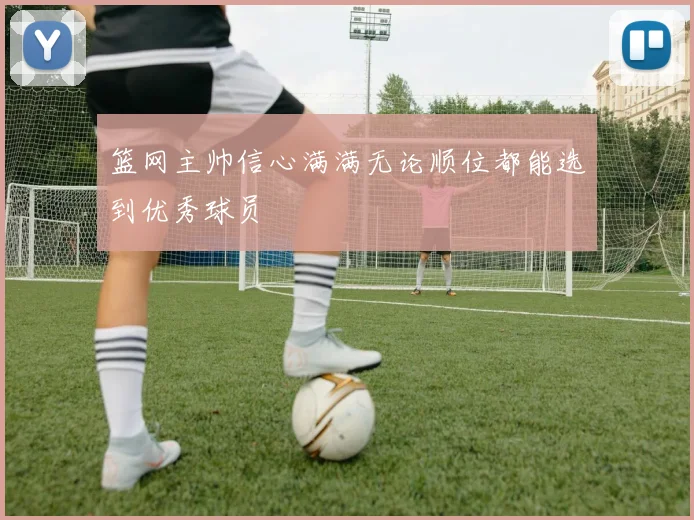 篮网主帅信心满满无论顺位都能选到优秀球员