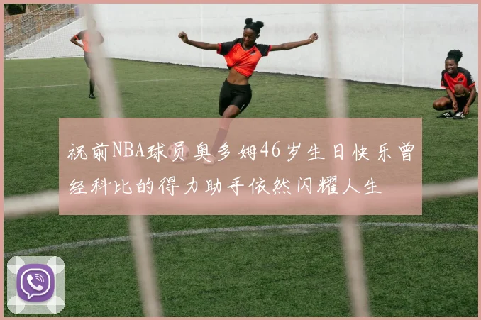 祝前NBA球员奥多姆46岁生日快乐曾经科比的得力助手依然闪耀人生