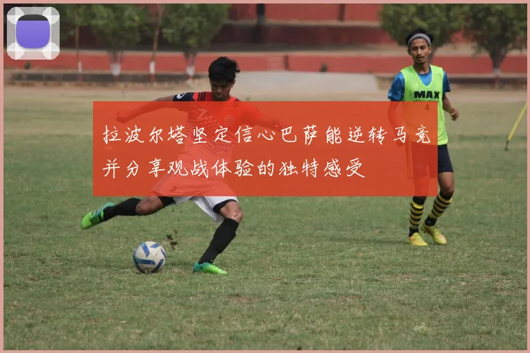 拉波尔塔坚定信心巴萨能逆转马竞并分享观战体验的独特感受