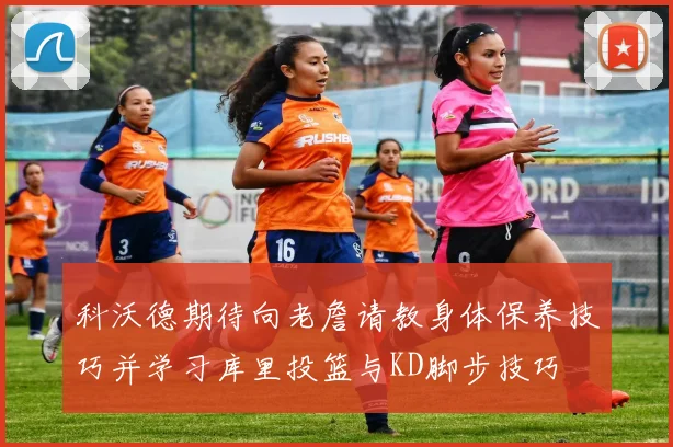 科沃德期待向老詹请教身体保养技巧并学习库里投篮与KD脚步技巧