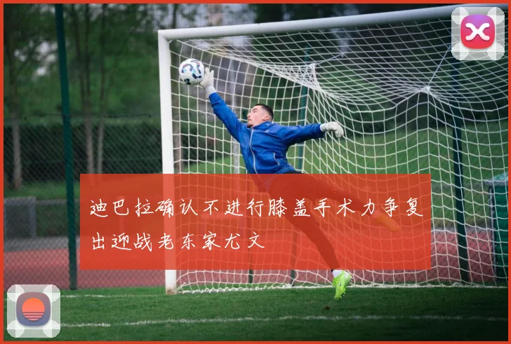 迪巴拉确认不进行膝盖手术力争复出迎战老东家尤文