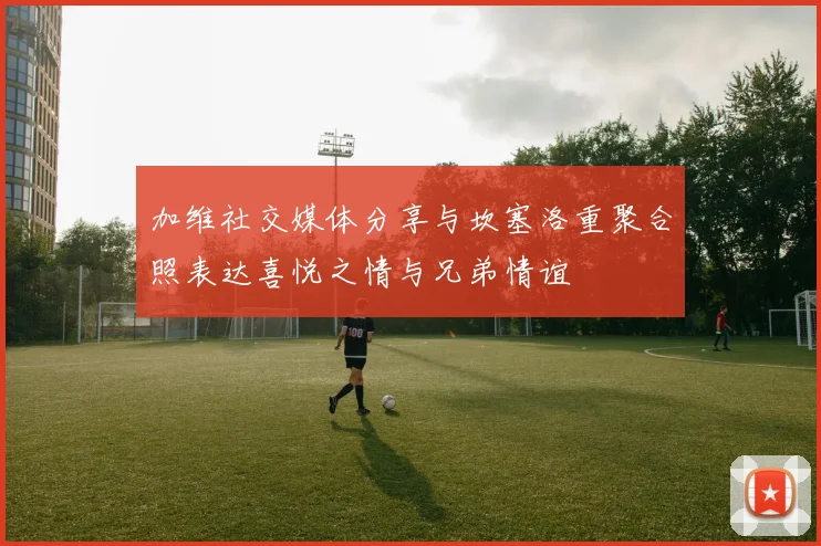 加维社交媒体分享与坎塞洛重聚合照表达喜悦之情与兄弟情谊