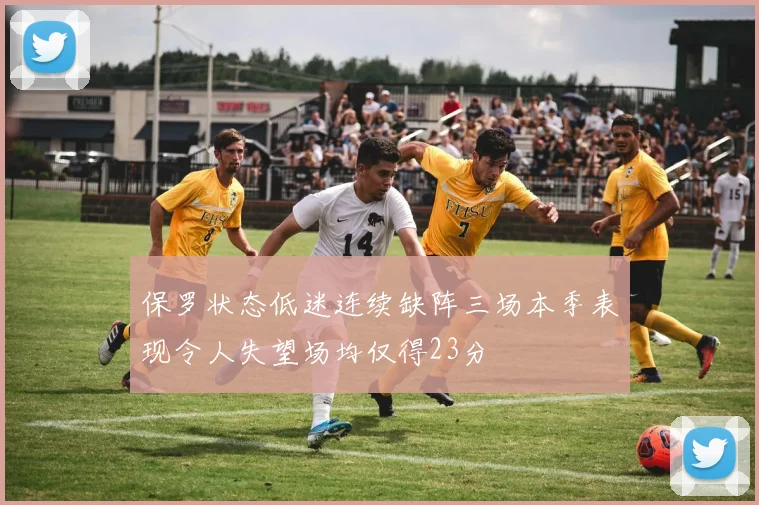 保罗状态低迷连续缺阵三场本季表现令人失望场均仅得23分