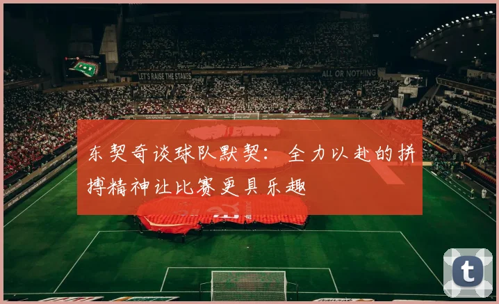东契奇谈球队默契：全力以赴的拼搏精神让比赛更具乐趣