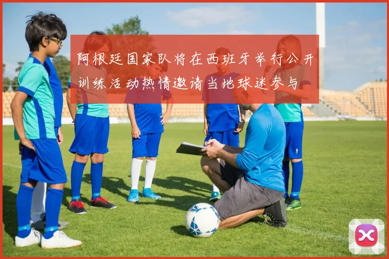 阿根廷国家队将在西班牙举行公开训练活动热情邀请当地球迷参与